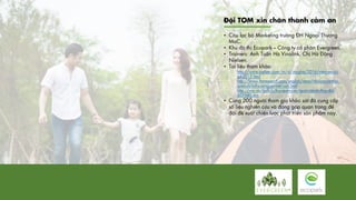Đội TOM xin chân thành cảm ơn
• Câu lạc bộ Marketing trường ĐH Ngoại Thương
MaC.
• Khu đô thị Ecopark – Công ty cổ phần Evergreen.
• Trainers: Anh Tuấn Hà Vinalink, Chị Hà Đặng
Nielsen.
• Tài liệu tham khảo:
http://www.nielsen.com/vn/vi/insights/2016/vietnam-cci-
q4-2015.html
http://www.ftaresearch.com/english/news/nhu-cau-va-thoi-
quen-du-lich-cua-nguoi-viet-nam.html
http://vov.vn/du-lich/thoi-quen-cua-nguoi-viet-da-thay-doi-
405940.vov
• Cùng 200 người tham gia khảo sát đã cung cấp
số liệu nghiên cứu và đóng góp quan trọng để
đội đề xuất chiến lược phát triển sản phẩm này.
 