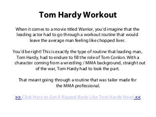 Tom Hardy Workout
 When it comes to a movie titled Warrior, you’d imagine that the
 leading actor had to go through a workout routine that would
       leave the average man feeling like chopped liver.

You’d be right! This is exactly the type of routine that leading man,
  Tom Hardy, had to endure to fill the role of Tom Conlon. With a
 character coming from a wrestling / MMA background, straight out
            of the war, Tom Hardy had to look the part.

  That meant going through a routine that was tailor made for
                    the MMA professional.

 >> Click Here to Get A Ripped Body Like Tom Hardy Now! <<
 