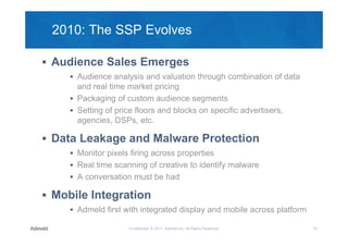2010: The SSP Evolves

 Audience Sales Emerges
      Audience analysis and valuation through combination of data
       and real time market pricing
      Packaging of custom audience segments
      Setting of price floors and blocks on specific advertisers,
       agencies, DSPs, etc.

 Data Leakage and Malware Protection
      Monitor pixels firing across properties
      Real time scanning of creative to identify malware
      A conversation must be had

 Mobile Integration
      Admeld first with integrated display and mobile across platform

                     Confidential © 2011, Admeld Inc. All Rights Reserved.   10
 