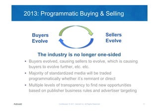 2013: Programmatic Buying & Selling


      Buyers      CPA &
                  Affiliate
                                                                                       Sellers
      Evolve
        Ad
     Networks
                   Deals
                                 House
                                  Art
                                                                                       Evolve

              The Your
                  industry is Brand &longer one-sided
                               no
  RTB
                 Business                                                                    Winning
                                                Pricing                      Auction
 Buyers evolved, causing sellers to evolve, which is causing
 Buyers                                                                                        Bid
                  Rules                       Protections

   buyers to evolve further, etc. etc.
     Agency
 Majority of standardized media will be traded
   Trading
      Desks
   programmatically whether it’s remnant or direct
 Multiple levels of transparency to find new opportunities
   based on publisher business rules and advertiser targeting


                              Confidential © 2011, Admeld Inc. All Rights Reserved.                    11
 