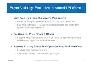 Buyer Visibility: Exclusive to Admeld Platform

 View Audience From the Buyer’s Perspective
    Audience analytics powered by top 3rd party data providers
    See what individual RTB buyers and advertisers are bidding on
     specific audience segments

 Set Granular Price Floors & Blocks
    Support direct sales efforts with price floors on specific segments,
     RTB buyers, agencies, and advertisers

 Execute Existing Direct Sold Opportunities, Find New Ones
    Find valuable audiences online
    Create and deliver new inventory packages


                       Confidential © 2011, Admeld Inc. All Rights Reserved.   19
 