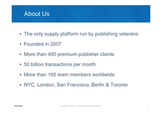 About Us


 The only supply platform run by publishing veterans

 Founded in 2007

 More than 400 premium publisher clients

 50 billion transactions per month

 More than 100 team members worldwide

 NYC, London, San Francisco, Berlin & Toronto



                  Confidential © 2011, Admeld Inc. All Rights Reserved.   2
 