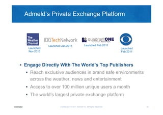 Admeld’s Private Exchange Platform




              Launched Jan 2011                    Launched Feb 2011
   Launched                                                                   Launched
   Nov 2010                                                                   Feb 2011




 Engage Directly With The World’s Top Publishers
   Reach exclusive audiences in brand safe environments
    across the weather, news and entertainment
   Access to over 100 million unique users a month
   The world’s largest private exchange platform

                      Confidential © 2011, Admeld Inc. All Rights Reserved.              20
 