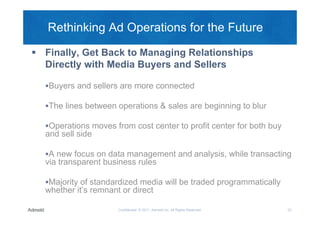Rethinking Ad Operations for the Future

 Finally, Get Back to Managing Relationships
  Directly with Media Buyers and Sellers

  Buyers and sellers are more connected

  The lines between operations & sales are beginning to blur

  Operations moves from cost center to profit center for both buy
  and sell side

  A new focus on data management and analysis, while transacting
  via transparent business rules

  Majority of standardized media will be traded programmatically
  whether it’s remnant or direct

                      Confidential © 2011, Admeld Inc. All Rights Reserved.   22
 
