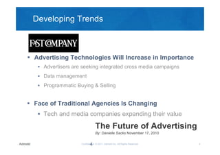 Developing Trends



 Advertising Technologies Will Increase in Importance
    Advertisers are seeking integrated cross media campaigns

    Data management

    Programmatic Buying & Selling


 Face of Traditional Agencies Is Changing
    Tech and media companies expanding their value

                                The Future of Advertising
                                By: Danielle Sacks November 17, 2010


                           4
                    Confidential © 2011, Admeld Inc. All Rights Reserved.   4
 