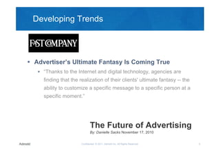 Developing Trends




 Advertiser’s Ultimate Fantasy Is Coming True
    “Thanks to the Internet and digital technology, agencies are
     finding that the realization of their clients' ultimate fantasy -- the
     ability to customize a specific message to a specific person at a
     specific moment.”




                              The Future of Advertising
                              By: Danielle Sacks November 17, 2010


                       Confidential © 2011, Admeld Inc. All Rights Reserved.   5
 