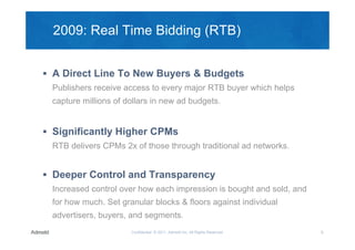 2009: Real Time Bidding (RTB)


 A Direct Line To New Buyers & Budgets
 Publishers receive access to every major RTB buyer which helps
 capture millions of dollars in new ad budgets.


 Significantly Higher CPMs
 RTB delivers CPMs 2x of those through traditional ad networks.


 Deeper Control and Transparency
 Increased control over how each impression is bought and sold, and
 for how much. Set granular blocks & floors against individual
 advertisers, buyers, and segments.
                      Confidential © 2011, Admeld Inc. All Rights Reserved.   8
 