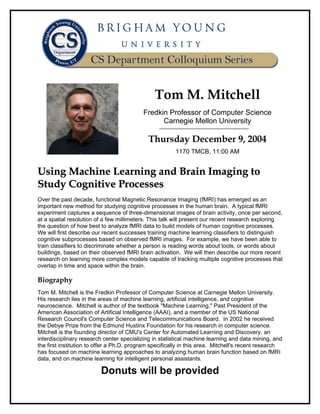 Tom M. Mitchell
                                           Fredkin Professor of Computer Science
                                                 Carnegie Mellon University

                                             Thursday December 9, 2004
                                                        1170 TMCB, 11:00 AM


Using Machine Learning and Brain Imaging to
Study Cognitive Processes
Over the past decade, functional Magnetic Resonance Imaging (fMRI) has emerged as an
important new method for studying cognitive processes in the human brain. A typical fMRI
experiment captures a sequence of three-dimensional images of brain activity, once per second,
at a spatial resolution of a few millimeters. This talk will present our recent research exploring
the question of how best to analyze fMRI data to build models of human cognitive processes.
We will first describe our recent successes training machine learning classifiers to distinguish
cognitive subprocesses based on observed fMRI images. For example, we have been able to
train classifiers to discriminate whether a person is reading words about tools, or words about
buildings, based on their observed fMRI brain activation. We will then describe our more recent
research on learning more complex models capable of tracking multiple cognitive processes that
overlap in time and space within the brain.

Biography
Tom M. Mitchell is the Fredkin Professor of Computer Science at Carnegie Mellon University.
His research lies in the areas of machine learning, artificial intelligence, and cognitive
neuroscience. Mitchell is author of the textbook "Machine Learning," Past President of the
American Association of Artificial Intelligence (AAAI), and a member of the US National
Research Council's Computer Science and Telecommunications Board. In 2002 he received
the Debye Prize from the Edmund Hustinx Foundation for his research in computer science.
Mitchell is the founding director of CMU's Center for Automated Learning and Discovery, an
interdisciplinary research center specializing in statistical machine learning and data mining, and
the first institution to offer a Ph.D. program specifically in this area. Mitchell's recent research
has focused on machine learning approaches to analyzing human brain function based on fMRI
data, and on machine learning for intelligent personal assistants.

                         Donuts will be provided
 