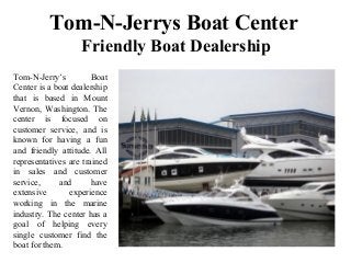 Tom-N-Jerrys Boat Center
Friendly Boat Dealership
Tom-N-Jerry’s Boat
Center is a boat dealership
that is based in Mount
Vernon, Washington. The
center is focused on
customer service, and is
known for having a fun
and friendly attitude. All
representatives are trained
in sales and customer
service, and have
extensive experience
working in the marine
industry. The center has a
goal of helping every
single customer find the
boat for them.
 