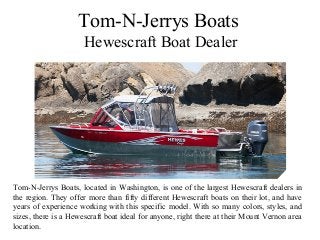 Tom-N-Jerrys Boats
Hewescraft Boat Dealer
Tom-N-Jerrys Boats, located in Washington, is one of the largest Hewescraft dealers in
the region. They offer more than fifty different Hewescraft boats on their lot, and have
years of experience working with this specific model. With so many colors, styles, and
sizes, there is a Hewescraft boat ideal for anyone, right there at their Mount Vernon area
location.
 