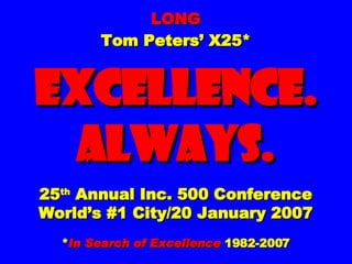 LONG Tom Peters’ X25* EXCELLENCE. ALWAYS. 25 th  Annual Inc. 500 Conference World’s #1 City/20 January 2007 * In Search of Excellence  1982-2007 