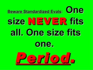 Beware Standardized Evals :   One size  NEVER  fits all. One size fits one.   Period . 