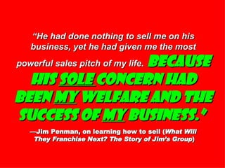 “ He had done nothing to sell me on his business, yet he had given me the most powerful sales pitch of my life.   Because his  sole  concern had been  my  welfare and the success of  my  business.”   —Jim Penman, on learning how to sell ( What Will  They Franchise Next? The Story of Jim’s Group ) 