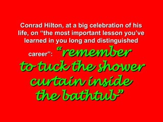Conrad Hilton, at a big celebration of his life, on “the most important lesson you’ve learned in you long and distinguished career”:   “ remember  to tuck the shower curtain inside  the bathtub”   