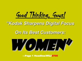 Good Thinkin g , Gu y s! “Kodak Sharpens Digital Focus On Its Best Customers:   Women”   —Page 1 Headline/ WSJ / 0705 