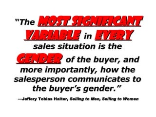 “ The  most significant variable   in   every   sales situation is the   gender   of the buyer, and more importantly, how the salesperson communicates to the buyer’s gender.”     —Jeffery Tobias Halter,  Selling to Men, Selling to Women 