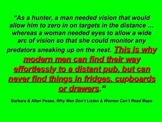 “ As a hunter, a man needed vision that would allow him to zero in on targets in the distance … whereas a woman needed eyes to allow a wide arc of vision so that she could monitor any predators sneaking up on the nest .  This is wh y  modern men can find their wa y  effortlessl y  to a distant pub, but can never find thin g s in fridges, cu p boards or drawers .” Barbara & Allan Pease,  Why Men Don’t Listen & Women Can’t Read Maps 