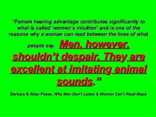 “ Female hearing advantage contributes significantly to what is called ‘women’s intuition’ and is one of the reasons why a woman can read between the lines of what people say.   Men, however, shouldn’t despair. The y  are excellent at imitatin g  animal sounds .” Barbara & Allan Pease,  Why Men Don’t Listen & Women Can’t Read Maps 