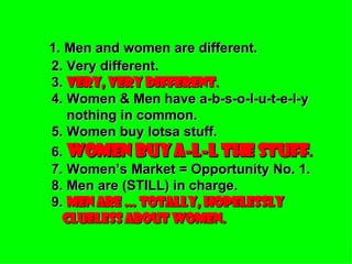 1. Men and women are different. 2. Very different. 3.  VERY, VERY DIFFERENT . 4. Women & Men have a-b-s-o-l-u-t-e-l-y   nothing in common. 5. Women buy lotsa stuff. 6.  WOMEN BUY A-L-L THE STUFF . 7. Women’s Market = Opportunity No. 1. 8. Men are (STILL) in charge. 9.  MEN ARE … TOTALLY, HOPELESSLY   CLUELESS ABOUT WOMEN. 