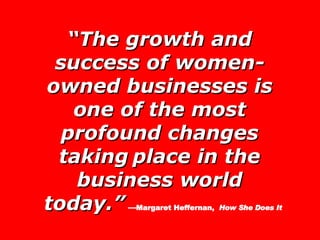 “ The growth and success of women-owned businesses is one of the most profound changes taking   place in the business world today.”   — Margaret Heffernan,  How She Does It 