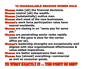 10 UNASSAILABLE REASONS WOMEN RULE Women  make [all] the financial decisions. Women  control [all] the wealth. Women  [substantially] outlive men. Women  start most of the new businesses. Women’s  work force participation rates have soared worldwide. Women  are closing in on “same pay for same job.” Women  are penetrating senior ranks rapidly [even if the pace is slow for the corner  office per se]. Women’s  leadership strengths are exceptionally well aligned with new organizational effectiveness & value-added imperatives. Women  are better salespersons than men. Women  buy [almost] everything—commercial as well as consumer goods. So   what   exactly   is  …  the   point   of   men ? 