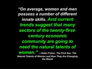 “ On average, women and men possess a number of different innate skills.  And current trends suggest that many sectors of the twenty-first-century economic community are going to need the natural talents of women.”   —Helen Fisher,  The First Sex: The Natural Talents of Women and How They Are Changing the World 