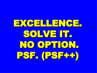 EXCELLENCE. SOLVE IT.  NO OPTION. PSF. (PSF++) 
