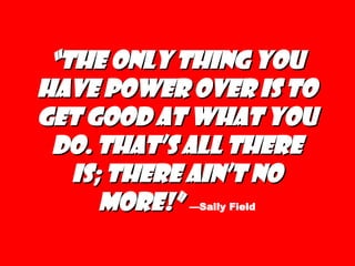 “ The only thing you have power over is to get good at what you do. That’s all there is; there ain’t no more!”   —Sally Field 