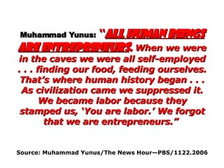 Muhammad Yunus:   “ All human beings are entrepreneurs .  When we were in the caves we were all self-employed . . . finding our food, feeding ourselves. That’s where human history began . . . As civilization came we suppressed it. We became labor because they stamped us, ‘You are labor.’ We forgot that we are entrepreneurs.”   Source: Muhammad Yunus/The News Hour—PBS/1122.2006   