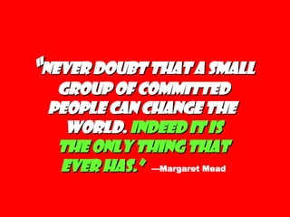 “ Never doubt that a small group of committed people can change the  world.  Indeed it is  the only thing that  ever has.”   —Margaret Mead 