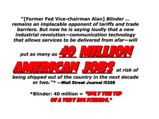 “ [Former Fed Vice-chairman Alan]  Blinder … remains an implacable opponent of tariffs and trade barriers. But now he is saying loudly that a new industrial revolution—communication technology that allows services to be delivered from afar—will put as many as  40  million American   jobs   at risk of being shipped out of the country in the next decade or two.”*   —Wall Street Journal  /0328   *Blinder: 40 million =  “only the tip of a very big iceberg.” 