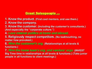 Great Salespeople … 1. Know the product.  (Find cool mentors, and use them.) 2. Know the company. 3. Know the customer.  (Including the customer’s consultants.) (And especially the “corporate culture.”) 4.  Love internal politics at home and abroad. 5. Religiously respect competitors.  (No badmouthing, no matter how provoked.) 6.  Wire the customer’s org.   (Relationships at all levels & functions.) 7.  Wire the home team’s org. and vendors’ orgs.   (INVEST Big Time time in relationships at all levels & functions.) (Take junior people in all functions to client meetings.) 