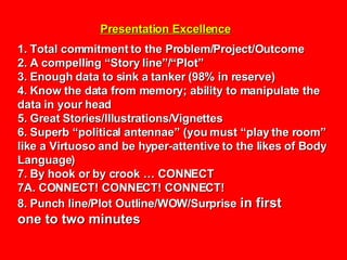 Presentation Excellence 1. Total commitment to the Problem/Project/Outcome 2. A compelling “Story line”/“Plot” 3. Enough data to sink a tanker (98% in reserve) 4. Know the data from memory; ability to manipulate the data in your head 5. Great Stories/Illustrations/Vignettes 6. Superb “political antennae” (you must “play the room” like a Virtuoso and be hyper-attentive to the likes of Body Language) 7. By hook or by crook … CONNECT 7A. CONNECT! CONNECT! CONNECT! 8. Punch line/Plot Outline/WOW/Surprise  in first one to two minutes   