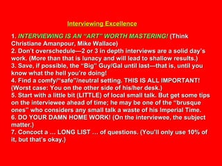 Interviewing Excellence 1.  INTERVIEWING IS AN “ART” WORTH MASTERING!  (Think Christiane Amanpour, Mike Wallace) 2. Don’t overschedule—2 or 3 in depth interviews are a solid day’s work. (More than that is lunacy and will lead to shallow results.) 3. Save, if possible, the “Big” Guy/Gal until last—that is, until you know what the hell you’re doing! 4. Find a comfy/“safe”/neutral setting. THIS IS ALL IMPORTANT! (Worst case: You on the other side of his/her desk.) 5. Start with a little bit (LITTLE) of local small talk. But get some tips on the interviewee ahead of time; he may be one of the “brusque ones” who considers any small talk a waste of his Imperial Time. 6. DO YOUR DAMN HOME WORK! (On the interviewee, the subject matter.) 7. Concoct a … LONG LIST … of questions. (You’ll only use 10% of it, but that’s okay.) 