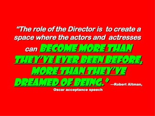 “ The role of the Director is  to create a space where the actors and  actresses  can   become more than they’ve ever been before, more than they’ve dreamed of being .”   —Robert Altman, Oscar acceptance speech 