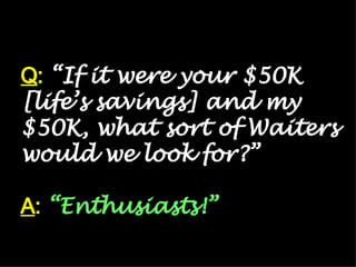 Q :  “If it were your $50K [life’s savings] and my $50K, what sort of Waiters would we look for?” A :   “Enthusiasts!” 