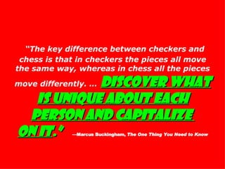 “ The key difference between checkers and chess is that in checkers the pieces all move the same way, whereas in chess all the pieces move differently. …   Discover what is unique about each person and capitalize  on it .”   —Marcus Buckingham,  The One Thing You Need to Know 