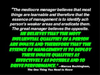 “ The mediocre manager believes that most things are learnable and therefore that the essence of management is to identify ach person’s weaker areas and eradicate them. The great manager believes the opposite.  He believes that the most influential qualities of a person are innate and therefore that the essence of management is to deploy these innate qualities as effectively as possible and so drive performance.”   —Marcus Buckingham,  The One Thing You Need to Know 