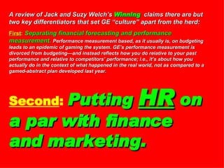 A review of Jack and Suzy Welch’s  Winning   claims there are but two key differentiators that set GE “culture” apart from the herd: First :   Separating financial forecasting and performance measurement.   Performance measurement based, as it usually is, on budgeting leads to an epidemic of gaming the system. GE’s performance measurement is divorced from budgeting—and instead reflects how you do relative to your past performance and relative to competitors’ performance; i.e., it’s about how you actually do in the context of what happened in the real world, not as compared to a gamed-abstract plan developed last year.  Second :   Putting  HR  on a par with finance and marketing. 