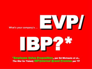 What’s your company’s …   EVP/ IBP ?* * E mployee  V alue  P roposition ,  per Ed Michaels et al.,  The War for Talent;  IBP/ I nternal  B rand  P romise   per TP 