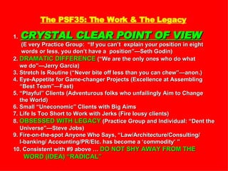 The PSF35: The Work & The Legacy 1.   CRYSTAL CLEAR POINT OF VIEW   (E very Practice Group:  “If you can’t  explain your position in eight words or less, you don’t have a  position”—Seth Godin) 2.  DRAMATIC DIFFERENCE  (“We are the only ones who do what  we do”—Jerry Garcia) 3. Stretch Is Routine (“Never bite off less than you can chew”—anon.) 4. Eye-Appetite for Game-changer Projects (Excellence at Assembling “ Best Team”—Fast)  5. “Playful” Clients (Adventurous folks who unfailingly Aim to Change the World) 6. Small “Uneconomic” Clients with Big Aims 7. Life Is Too Short to Work with Jerks (Fire lousy clients) 8.  OBSESSED WITH LEGACY  (Practice Group and Individual: “Dent the Universe”—Steve Jobs) 9. Fire-on-the-spot Anyone Who Says, “Law/Architecture/Consulting/ I-banking/ Accounting/PR/Etc. has become a ‘commodity’ ” 10. Consistent with #9 above …  DO NOT SHY AWAY FROM THE WORD (IDEA) “RADICAL” 