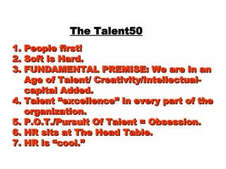 The Talent50 1. People first! 2. Soft is Hard.  3. FUNDAMENTAL PREMISE: We are in an   Age of Talent/ Creativity/Intellectual-   capital Added. 4. Talent “excellence” in every part of the   organization. 5. P.O.T./Pursuit Of Talent = Obsession. 6. HR sits at The Head Table. 7. HR is “cool.” 