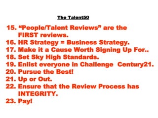 The Talent50   15. “People/Talent Reviews” are the   FIRST reviews. 16. HR Strategy = Business Strategy. 17. Make it a Cause Worth Signing Up For..   18. Set Sky High Standards. 19. Enlist everyone in Challenge  Century21. 20. Pursue the Best! 21. Up or Out. 22. Ensure that the Review Process has   INTEGRITY. 23. Pay! 