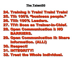 The Talent50 24. Training I: Train! Train! Train! 25. TII: 100% “business people.” 26. TIII: 100% Leaders. 27. TIV: Boss as Trainer-in-Chief. 28. Open Communication I: NO   BARRIERS. 29. Open Communication II: Share   Information. (ALL!) 30. Respect! 31. INTEGRITY! 32. Treat the Whole Individual. 