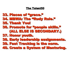 The Talent50 33. Places of “grace.” 34. MBWA: The “Rudy Rule.” 35. Thank You! 36. Promote for “people skills.”   (ALL ELSE IS SECONDARY.) 37. Honor youth. 38. Early leadership assignments. 39. Fast Tracking is the norm. 40. Create a System of Mentoring. 
