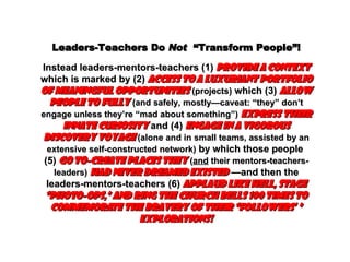 Leaders-Teachers Do  Not   “Transform People”!   Instead leaders-mentors-teachers (1)  provide a context   which is marked by (2)   access to a luxuriant portfolio of meaningful opportunities   (projects)  which (3)  allow people to fully   (and safely, mostly—caveat: “they” don’t engage unless they’re “mad about something”)   express their innate curiosity  and (4)  engage in a vigorous discovery voyage   (alone and in small teams, assisted by an extensive self-constructed network)  by which those people  (5)  go to-create places they   ( and  their mentors-teachers-leaders)   had never dreamed existed   —and then the leaders-mentors-teachers (6)   applaud like hell, stage “photo-ops,” and ring the church bells 100 times to commemorate the bravery of their “followers’ ” explorations! 