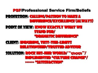 PSF /Professional Service Firm/Beliefs Profession :  Calling/Passion to make a   difference/Excellence (always) point of view :  know exactly what we   stand for/   “Dramatic Difference” Client :  enduring, test-the-limits    relationship/Trusted advisor Solution :  Rock His-her World/  “wow” /   implemented “Culture change”/   >>>>>> “satisfaction” 