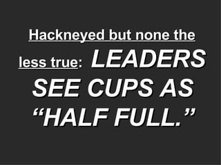 Hackneyed but none the less true :   LEADERS SEE CUPS AS “HALF FULL.” 