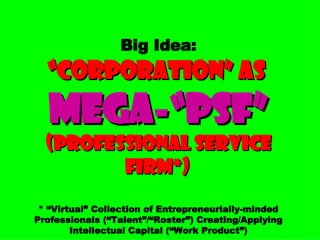 Big Idea:   “Corporation” as  Mega-“PSF”   (Professional Service Firm*)   * “Virtual” Collection of Entrepreneurially-minded Professionals (“Talent”/“Roster”) Creating/Applying Intellectual Capital (“Work Product”) 