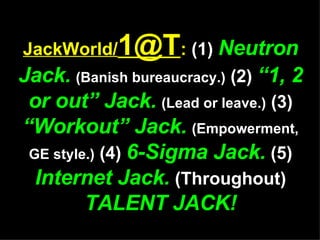 JackWorld/ [email_address] :  (1)  Neutron Jack.   (Banish bureaucracy.)  (2)  “1, 2 or out” Jack.   (Lead or leave.)  (3)  “Workout” Jack.   (Empowerment, GE style.)  (4)  6-Sigma Jack.  (5)  Internet Jack.  (Throughout)  TALENT JACK! 